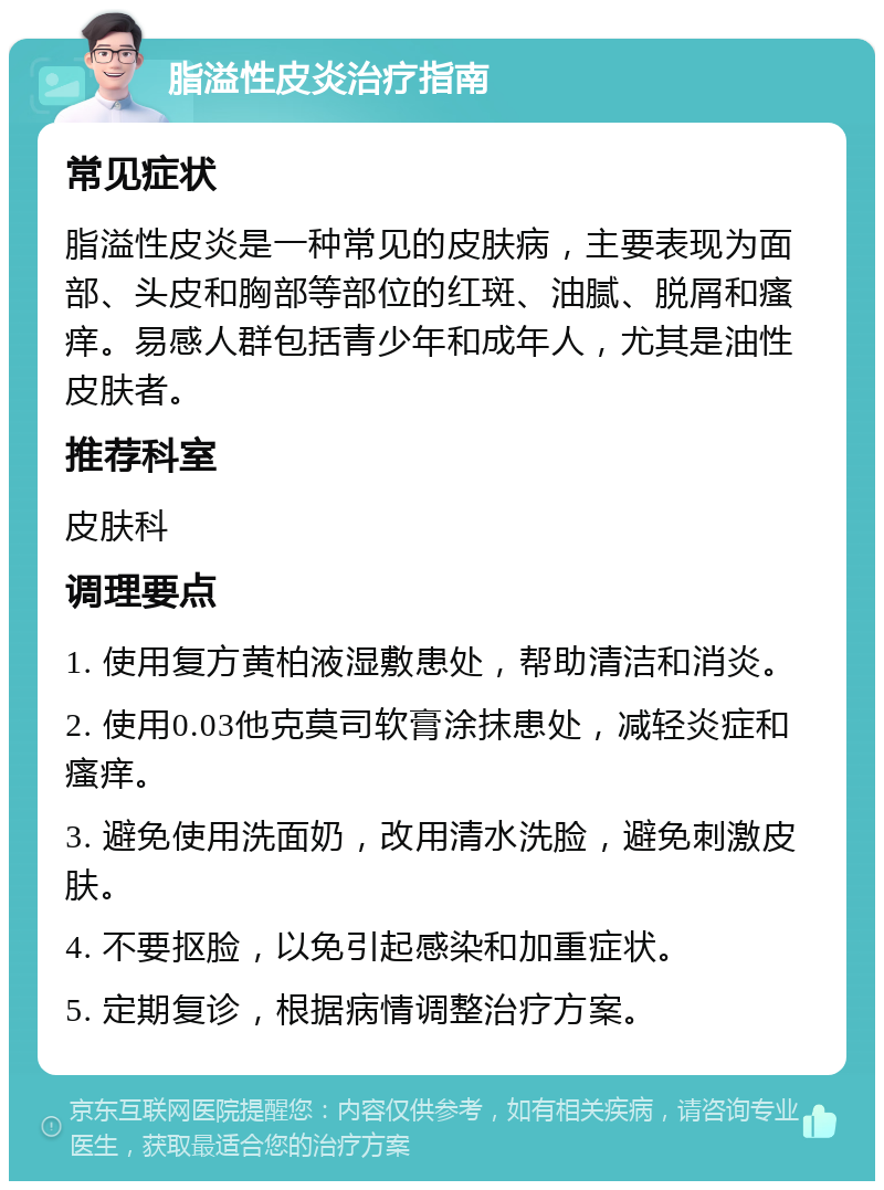 脂溢性皮炎治疗指南 常见症状 脂溢性皮炎是一种常见的皮肤病，主要表现为面部、头皮和胸部等部位的红斑、油腻、脱屑和瘙痒。易感人群包括青少年和成年人，尤其是油性皮肤者。 推荐科室 皮肤科 调理要点 1. 使用复方黄柏液湿敷患处，帮助清洁和消炎。 2. 使用0.03他克莫司软膏涂抹患处，减轻炎症和瘙痒。 3. 避免使用洗面奶，改用清水洗脸，避免刺激皮肤。 4. 不要抠脸，以免引起感染和加重症状。 5. 定期复诊，根据病情调整治疗方案。