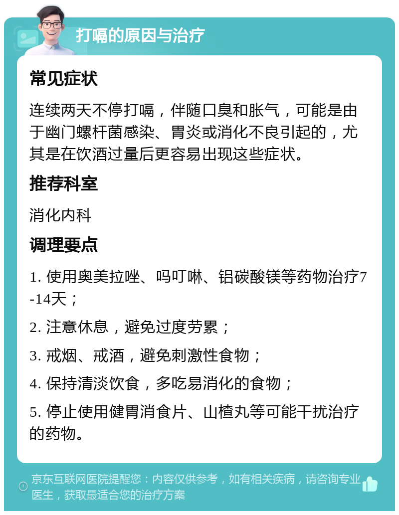 打嗝的原因与治疗 常见症状 连续两天不停打嗝，伴随口臭和胀气，可能是由于幽门螺杆菌感染、胃炎或消化不良引起的，尤其是在饮酒过量后更容易出现这些症状。 推荐科室 消化内科 调理要点 1. 使用奥美拉唑、吗叮啉、铝碳酸镁等药物治疗7-14天； 2. 注意休息，避免过度劳累； 3. 戒烟、戒酒，避免刺激性食物； 4. 保持清淡饮食，多吃易消化的食物； 5. 停止使用健胃消食片、山楂丸等可能干扰治疗的药物。