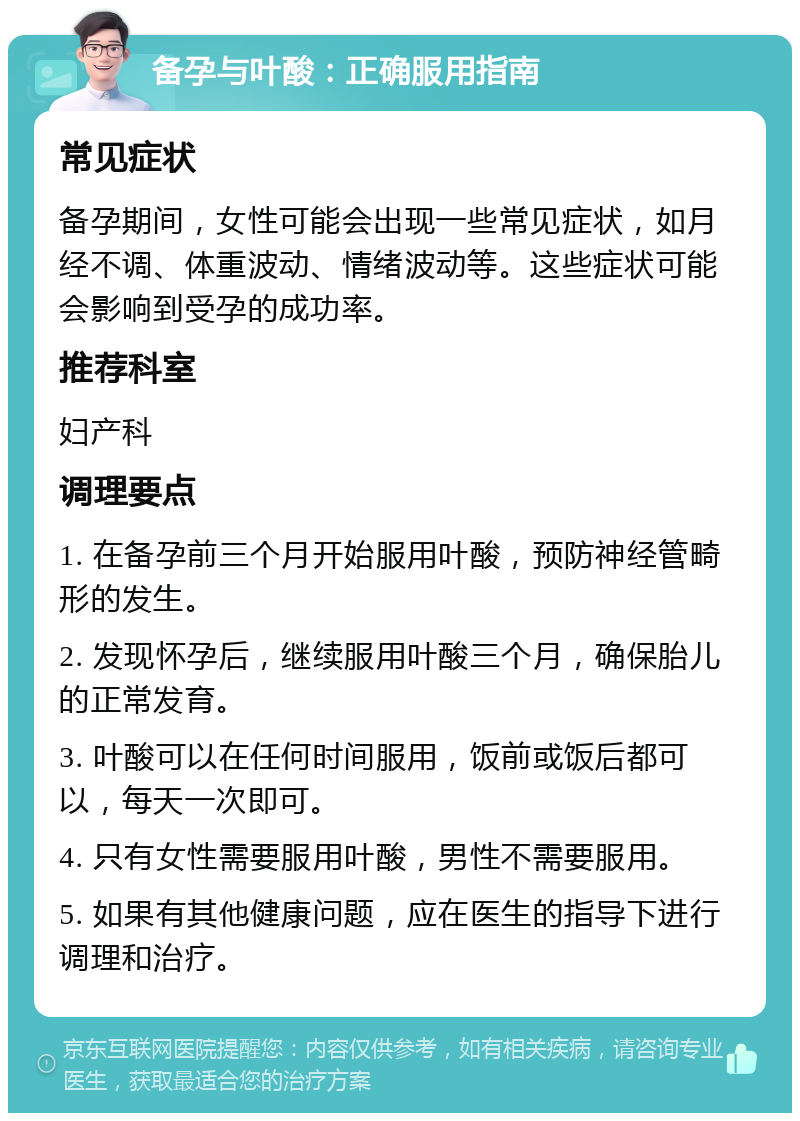 备孕与叶酸：正确服用指南 常见症状 备孕期间，女性可能会出现一些常见症状，如月经不调、体重波动、情绪波动等。这些症状可能会影响到受孕的成功率。 推荐科室 妇产科 调理要点 1. 在备孕前三个月开始服用叶酸，预防神经管畸形的发生。 2. 发现怀孕后，继续服用叶酸三个月，确保胎儿的正常发育。 3. 叶酸可以在任何时间服用，饭前或饭后都可以，每天一次即可。 4. 只有女性需要服用叶酸，男性不需要服用。 5. 如果有其他健康问题，应在医生的指导下进行调理和治疗。