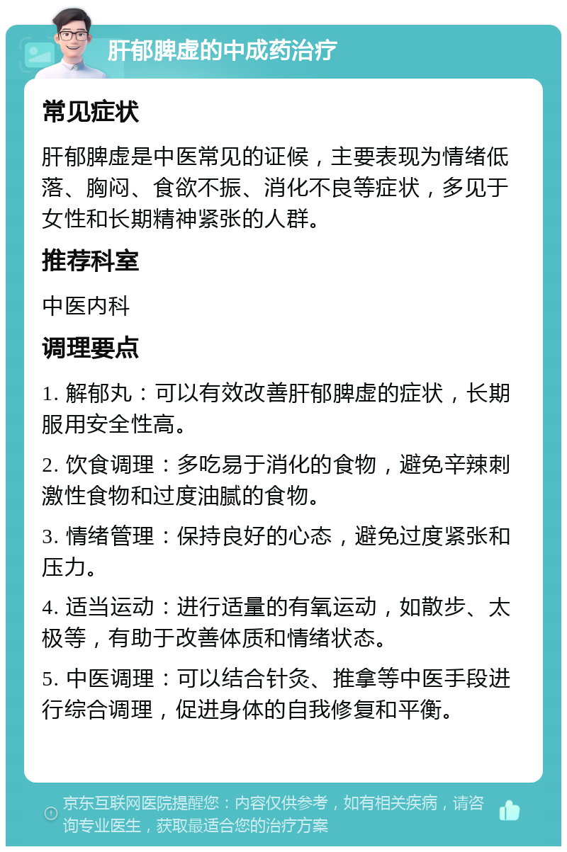 肝郁脾虚的中成药治疗 常见症状 肝郁脾虚是中医常见的证候，主要表现为情绪低落、胸闷、食欲不振、消化不良等症状，多见于女性和长期精神紧张的人群。 推荐科室 中医内科 调理要点 1. 解郁丸：可以有效改善肝郁脾虚的症状，长期服用安全性高。 2. 饮食调理：多吃易于消化的食物，避免辛辣刺激性食物和过度油腻的食物。 3. 情绪管理：保持良好的心态，避免过度紧张和压力。 4. 适当运动：进行适量的有氧运动，如散步、太极等，有助于改善体质和情绪状态。 5. 中医调理：可以结合针灸、推拿等中医手段进行综合调理，促进身体的自我修复和平衡。