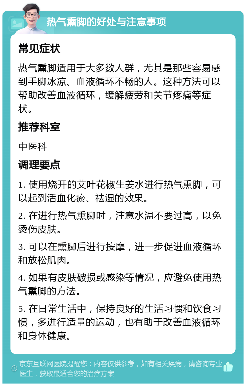 热气熏脚的好处与注意事项 常见症状 热气熏脚适用于大多数人群，尤其是那些容易感到手脚冰凉、血液循环不畅的人。这种方法可以帮助改善血液循环，缓解疲劳和关节疼痛等症状。 推荐科室 中医科 调理要点 1. 使用烧开的艾叶花椒生姜水进行热气熏脚，可以起到活血化瘀、祛湿的效果。 2. 在进行热气熏脚时，注意水温不要过高，以免烫伤皮肤。 3. 可以在熏脚后进行按摩，进一步促进血液循环和放松肌肉。 4. 如果有皮肤破损或感染等情况，应避免使用热气熏脚的方法。 5. 在日常生活中，保持良好的生活习惯和饮食习惯，多进行适量的运动，也有助于改善血液循环和身体健康。