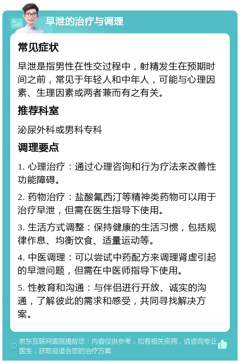 早泄的治疗与调理 常见症状 早泄是指男性在性交过程中，射精发生在预期时间之前，常见于年轻人和中年人，可能与心理因素、生理因素或两者兼而有之有关。 推荐科室 泌尿外科或男科专科 调理要点 1. 心理治疗：通过心理咨询和行为疗法来改善性功能障碍。 2. 药物治疗：盐酸氟西汀等精神类药物可以用于治疗早泄，但需在医生指导下使用。 3. 生活方式调整：保持健康的生活习惯，包括规律作息、均衡饮食、适量运动等。 4. 中医调理：可以尝试中药配方来调理肾虚引起的早泄问题，但需在中医师指导下使用。 5. 性教育和沟通：与伴侣进行开放、诚实的沟通，了解彼此的需求和感受，共同寻找解决方案。