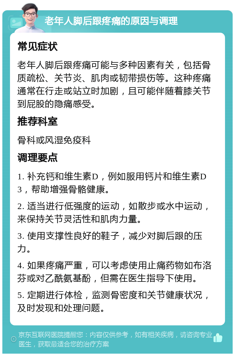 老年人脚后跟疼痛的原因与调理 常见症状 老年人脚后跟疼痛可能与多种因素有关，包括骨质疏松、关节炎、肌肉或韧带损伤等。这种疼痛通常在行走或站立时加剧，且可能伴随着膝关节到屁股的隐痛感受。 推荐科室 骨科或风湿免疫科 调理要点 1. 补充钙和维生素D，例如服用钙片和维生素D3，帮助增强骨骼健康。 2. 适当进行低强度的运动，如散步或水中运动，来保持关节灵活性和肌肉力量。 3. 使用支撑性良好的鞋子，减少对脚后跟的压力。 4. 如果疼痛严重，可以考虑使用止痛药物如布洛芬或对乙酰氨基酚，但需在医生指导下使用。 5. 定期进行体检，监测骨密度和关节健康状况，及时发现和处理问题。