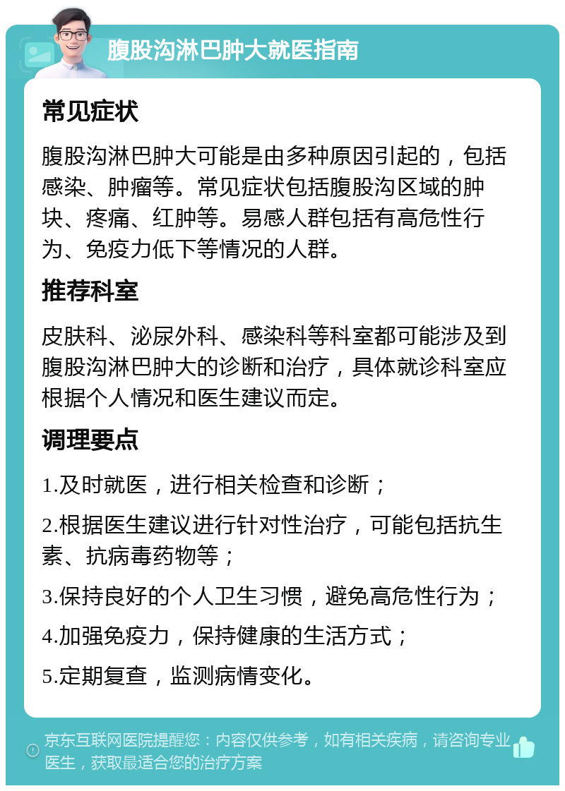 腹股沟淋巴肿大就医指南 常见症状 腹股沟淋巴肿大可能是由多种原因引起的，包括感染、肿瘤等。常见症状包括腹股沟区域的肿块、疼痛、红肿等。易感人群包括有高危性行为、免疫力低下等情况的人群。 推荐科室 皮肤科、泌尿外科、感染科等科室都可能涉及到腹股沟淋巴肿大的诊断和治疗，具体就诊科室应根据个人情况和医生建议而定。 调理要点 1.及时就医，进行相关检查和诊断； 2.根据医生建议进行针对性治疗，可能包括抗生素、抗病毒药物等； 3.保持良好的个人卫生习惯，避免高危性行为； 4.加强免疫力，保持健康的生活方式； 5.定期复查，监测病情变化。