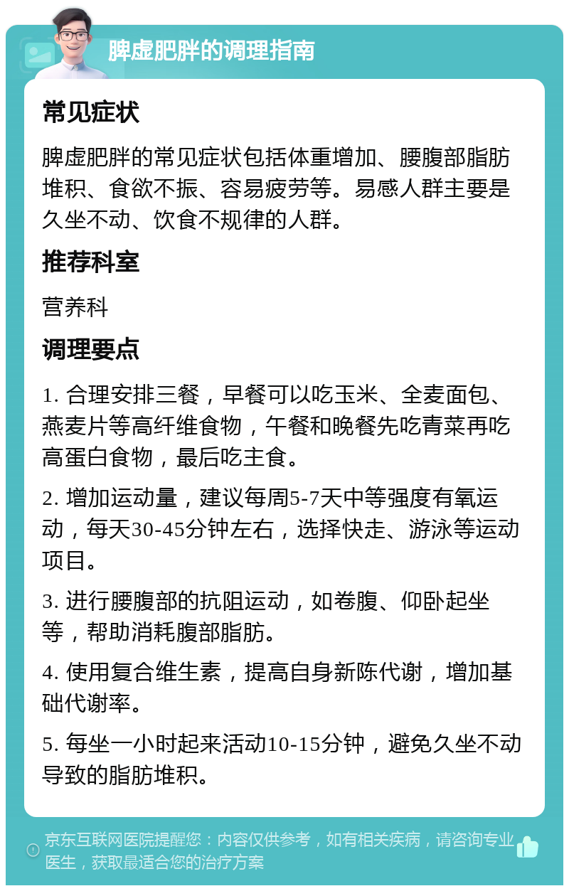 脾虚肥胖的调理指南 常见症状 脾虚肥胖的常见症状包括体重增加、腰腹部脂肪堆积、食欲不振、容易疲劳等。易感人群主要是久坐不动、饮食不规律的人群。 推荐科室 营养科 调理要点 1. 合理安排三餐，早餐可以吃玉米、全麦面包、燕麦片等高纤维食物，午餐和晚餐先吃青菜再吃高蛋白食物，最后吃主食。 2. 增加运动量，建议每周5-7天中等强度有氧运动，每天30-45分钟左右，选择快走、游泳等运动项目。 3. 进行腰腹部的抗阻运动，如卷腹、仰卧起坐等，帮助消耗腹部脂肪。 4. 使用复合维生素，提高自身新陈代谢，增加基础代谢率。 5. 每坐一小时起来活动10-15分钟，避免久坐不动导致的脂肪堆积。