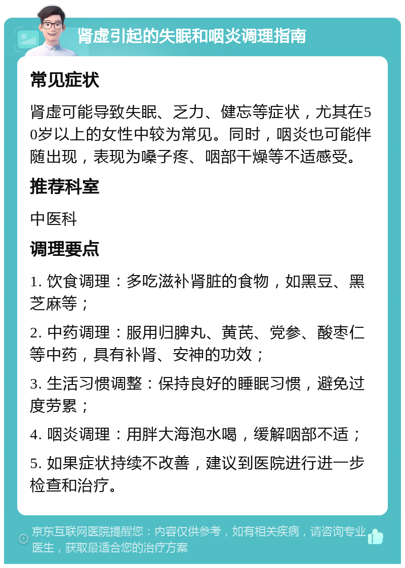 肾虚引起的失眠和咽炎调理指南 常见症状 肾虚可能导致失眠、乏力、健忘等症状，尤其在50岁以上的女性中较为常见。同时，咽炎也可能伴随出现，表现为嗓子疼、咽部干燥等不适感受。 推荐科室 中医科 调理要点 1. 饮食调理：多吃滋补肾脏的食物，如黑豆、黑芝麻等； 2. 中药调理：服用归脾丸、黄芪、党参、酸枣仁等中药，具有补肾、安神的功效； 3. 生活习惯调整：保持良好的睡眠习惯，避免过度劳累； 4. 咽炎调理：用胖大海泡水喝，缓解咽部不适； 5. 如果症状持续不改善，建议到医院进行进一步检查和治疗。