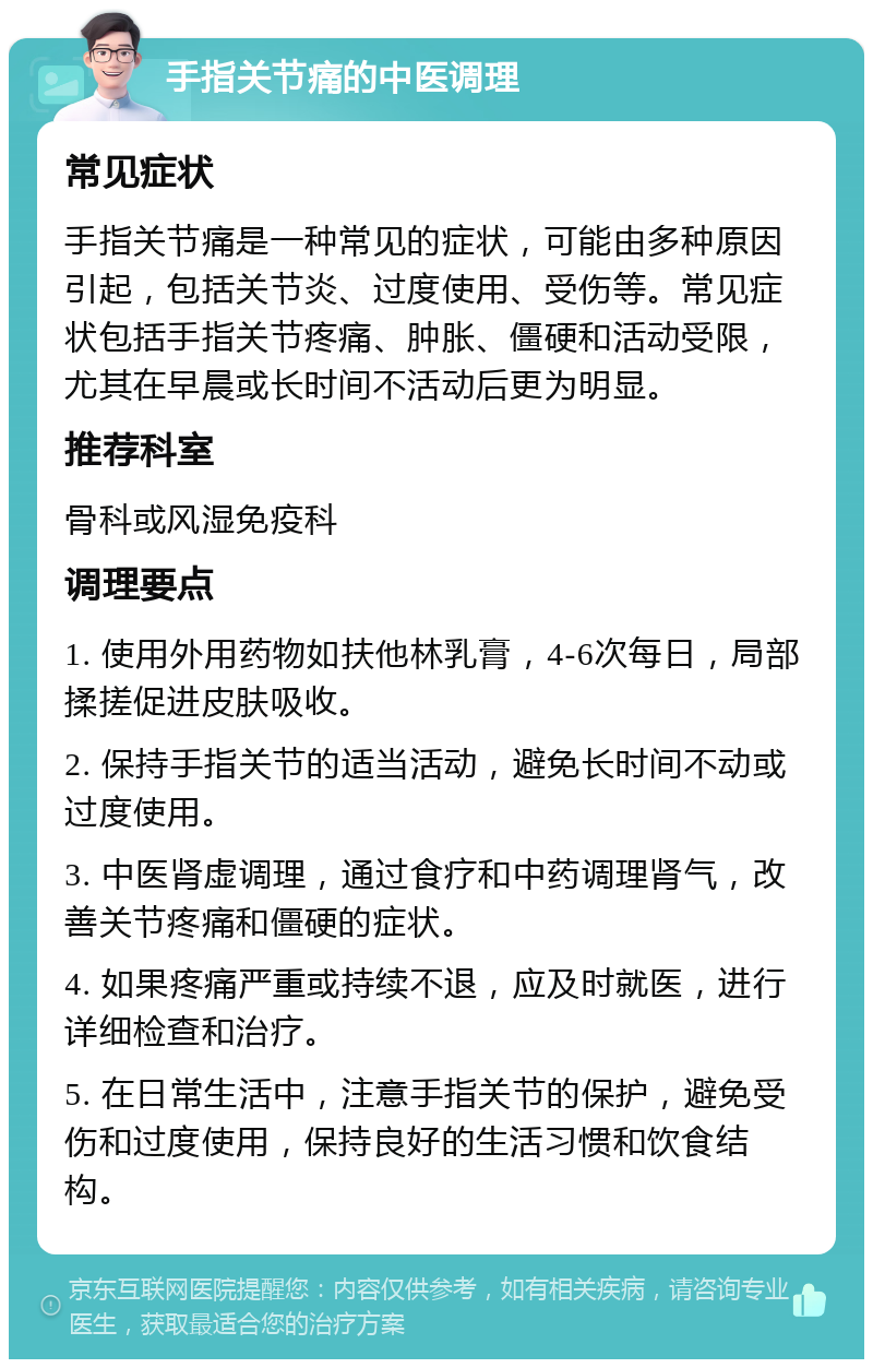 手指关节痛的中医调理 常见症状 手指关节痛是一种常见的症状，可能由多种原因引起，包括关节炎、过度使用、受伤等。常见症状包括手指关节疼痛、肿胀、僵硬和活动受限，尤其在早晨或长时间不活动后更为明显。 推荐科室 骨科或风湿免疫科 调理要点 1. 使用外用药物如扶他林乳膏，4-6次每日，局部揉搓促进皮肤吸收。 2. 保持手指关节的适当活动，避免长时间不动或过度使用。 3. 中医肾虚调理，通过食疗和中药调理肾气，改善关节疼痛和僵硬的症状。 4. 如果疼痛严重或持续不退，应及时就医，进行详细检查和治疗。 5. 在日常生活中，注意手指关节的保护，避免受伤和过度使用，保持良好的生活习惯和饮食结构。