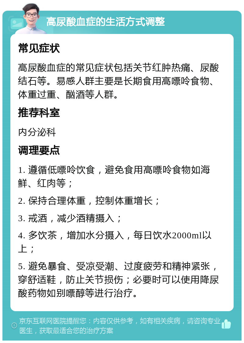 高尿酸血症的生活方式调整 常见症状 高尿酸血症的常见症状包括关节红肿热痛、尿酸结石等。易感人群主要是长期食用高嘌呤食物、体重过重、酗酒等人群。 推荐科室 内分泌科 调理要点 1. 遵循低嘌呤饮食，避免食用高嘌呤食物如海鲜、红肉等； 2. 保持合理体重，控制体重增长； 3. 戒酒，减少酒精摄入； 4. 多饮茶，增加水分摄入，每日饮水2000ml以上； 5. 避免暴食、受凉受潮、过度疲劳和精神紧张，穿舒适鞋，防止关节损伤；必要时可以使用降尿酸药物如别嘌醇等进行治疗。