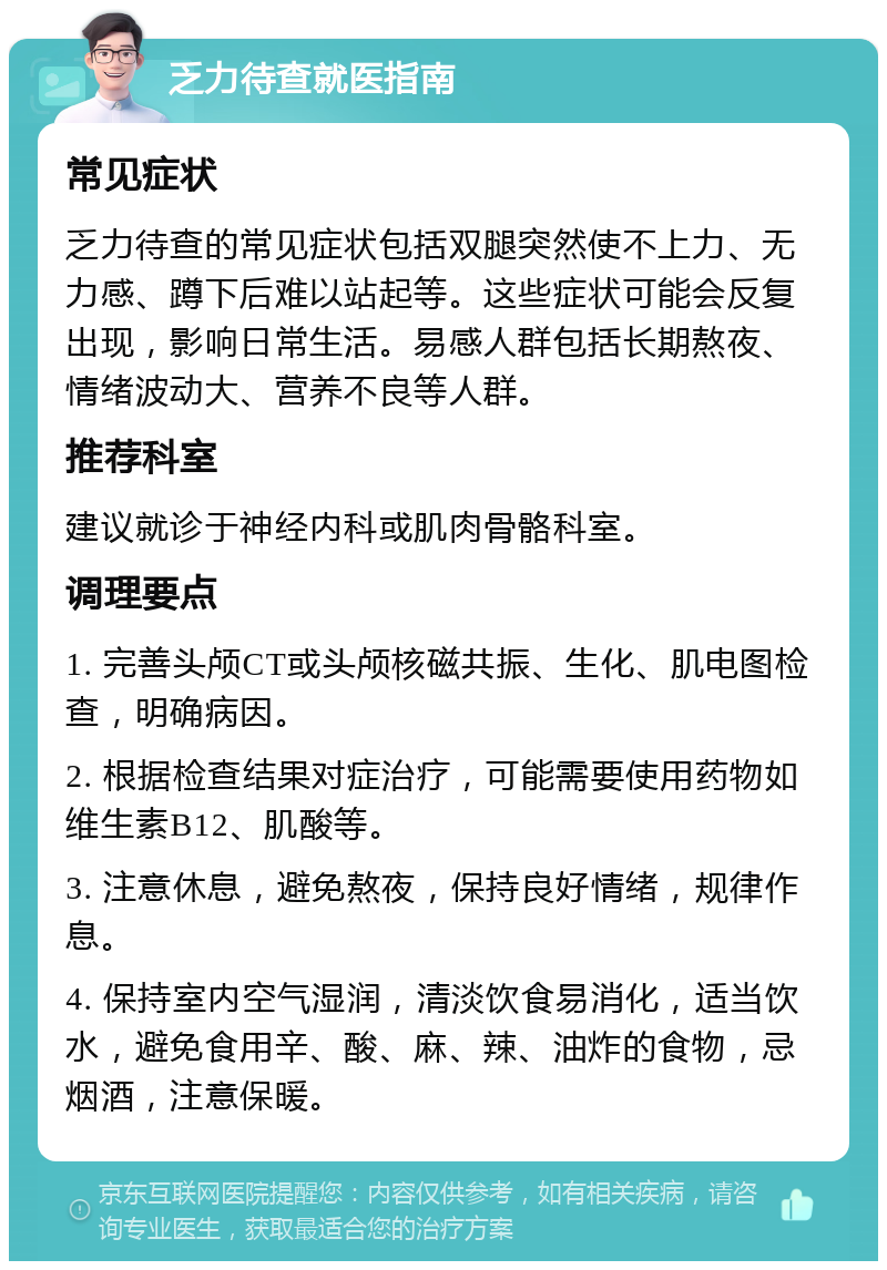 乏力待查就医指南 常见症状 乏力待查的常见症状包括双腿突然使不上力、无力感、蹲下后难以站起等。这些症状可能会反复出现，影响日常生活。易感人群包括长期熬夜、情绪波动大、营养不良等人群。 推荐科室 建议就诊于神经内科或肌肉骨骼科室。 调理要点 1. 完善头颅CT或头颅核磁共振、生化、肌电图检查，明确病因。 2. 根据检查结果对症治疗，可能需要使用药物如维生素B12、肌酸等。 3. 注意休息，避免熬夜，保持良好情绪，规律作息。 4. 保持室内空气湿润，清淡饮食易消化，适当饮水，避免食用辛、酸、麻、辣、油炸的食物，忌烟酒，注意保暖。