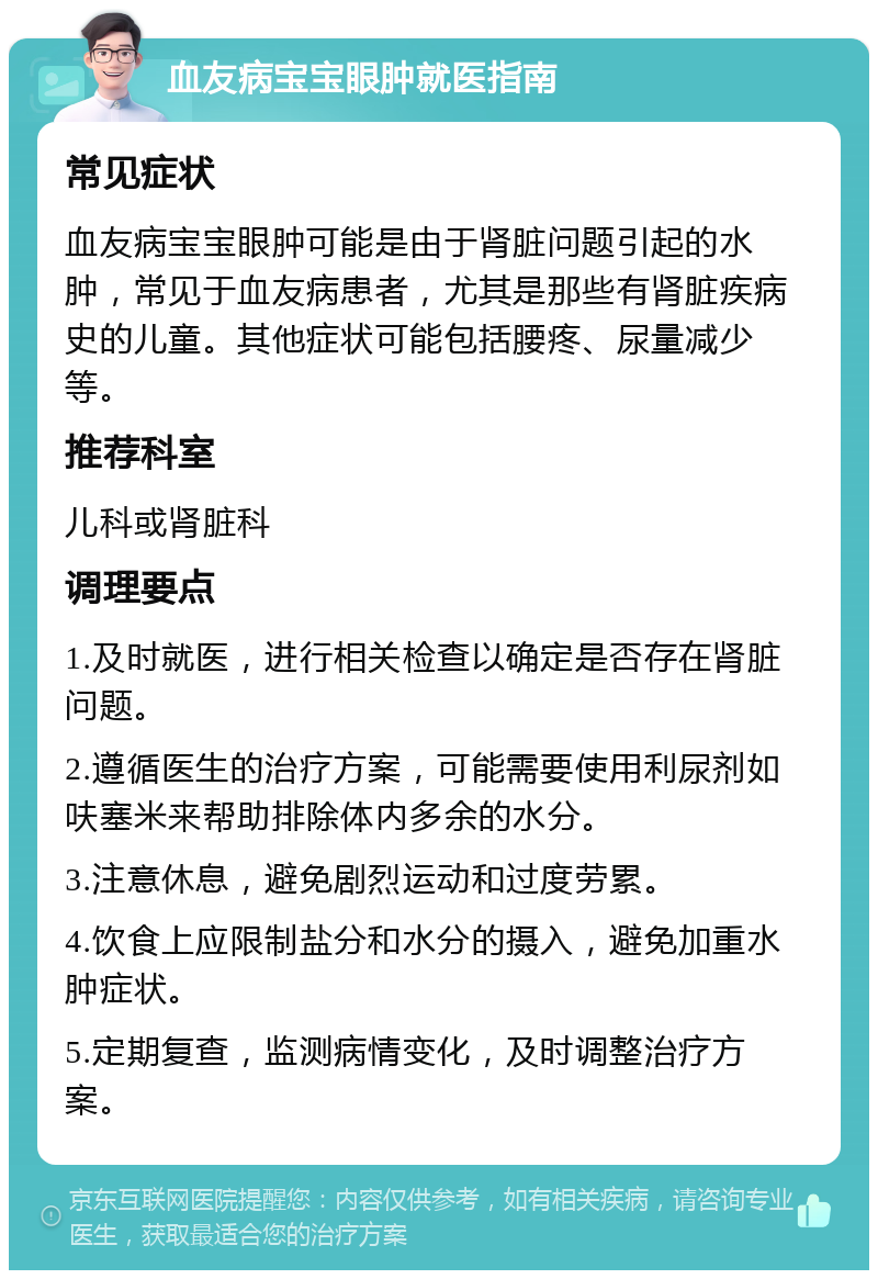 血友病宝宝眼肿就医指南 常见症状 血友病宝宝眼肿可能是由于肾脏问题引起的水肿，常见于血友病患者，尤其是那些有肾脏疾病史的儿童。其他症状可能包括腰疼、尿量减少等。 推荐科室 儿科或肾脏科 调理要点 1.及时就医，进行相关检查以确定是否存在肾脏问题。 2.遵循医生的治疗方案，可能需要使用利尿剂如呋塞米来帮助排除体内多余的水分。 3.注意休息，避免剧烈运动和过度劳累。 4.饮食上应限制盐分和水分的摄入，避免加重水肿症状。 5.定期复查，监测病情变化，及时调整治疗方案。