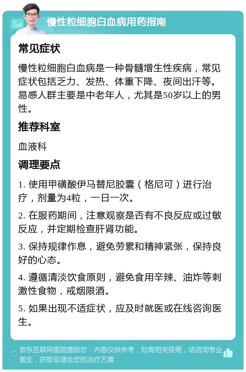 慢性粒细胞白血病用药指南 常见症状 慢性粒细胞白血病是一种骨髓增生性疾病，常见症状包括乏力、发热、体重下降、夜间出汗等。易感人群主要是中老年人，尤其是50岁以上的男性。 推荐科室 血液科 调理要点 1. 使用甲磺酸伊马替尼胶囊（格尼可）进行治疗，剂量为4粒，一日一次。 2. 在服药期间，注意观察是否有不良反应或过敏反应，并定期检查肝肾功能。 3. 保持规律作息，避免劳累和精神紧张，保持良好的心态。 4. 遵循清淡饮食原则，避免食用辛辣、油炸等刺激性食物，戒烟限酒。 5. 如果出现不适症状，应及时就医或在线咨询医生。