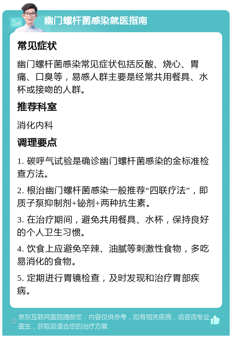 幽门螺杆菌感染就医指南 常见症状 幽门螺杆菌感染常见症状包括反酸、烧心、胃痛、口臭等，易感人群主要是经常共用餐具、水杯或接吻的人群。 推荐科室 消化内科 调理要点 1. 碳呼气试验是确诊幽门螺杆菌感染的金标准检查方法。 2. 根治幽门螺杆菌感染一般推荐“四联疗法”，即质子泵抑制剂+铋剂+两种抗生素。 3. 在治疗期间，避免共用餐具、水杯，保持良好的个人卫生习惯。 4. 饮食上应避免辛辣、油腻等刺激性食物，多吃易消化的食物。 5. 定期进行胃镜检查，及时发现和治疗胃部疾病。