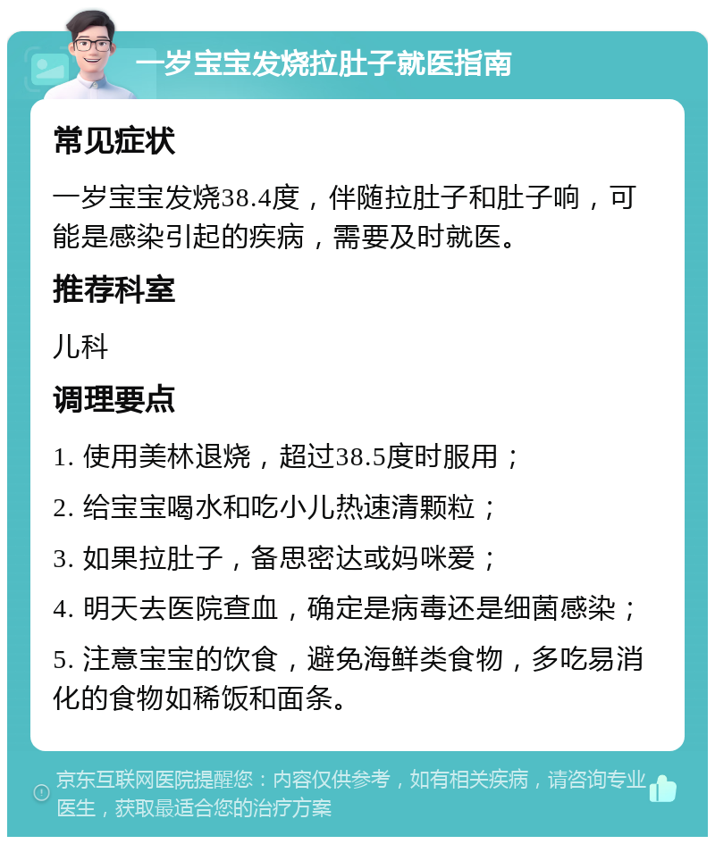 一岁宝宝发烧拉肚子就医指南 常见症状 一岁宝宝发烧38.4度，伴随拉肚子和肚子响，可能是感染引起的疾病，需要及时就医。 推荐科室 儿科 调理要点 1. 使用美林退烧，超过38.5度时服用； 2. 给宝宝喝水和吃小儿热速清颗粒； 3. 如果拉肚子，备思密达或妈咪爱； 4. 明天去医院查血，确定是病毒还是细菌感染； 5. 注意宝宝的饮食，避免海鲜类食物，多吃易消化的食物如稀饭和面条。