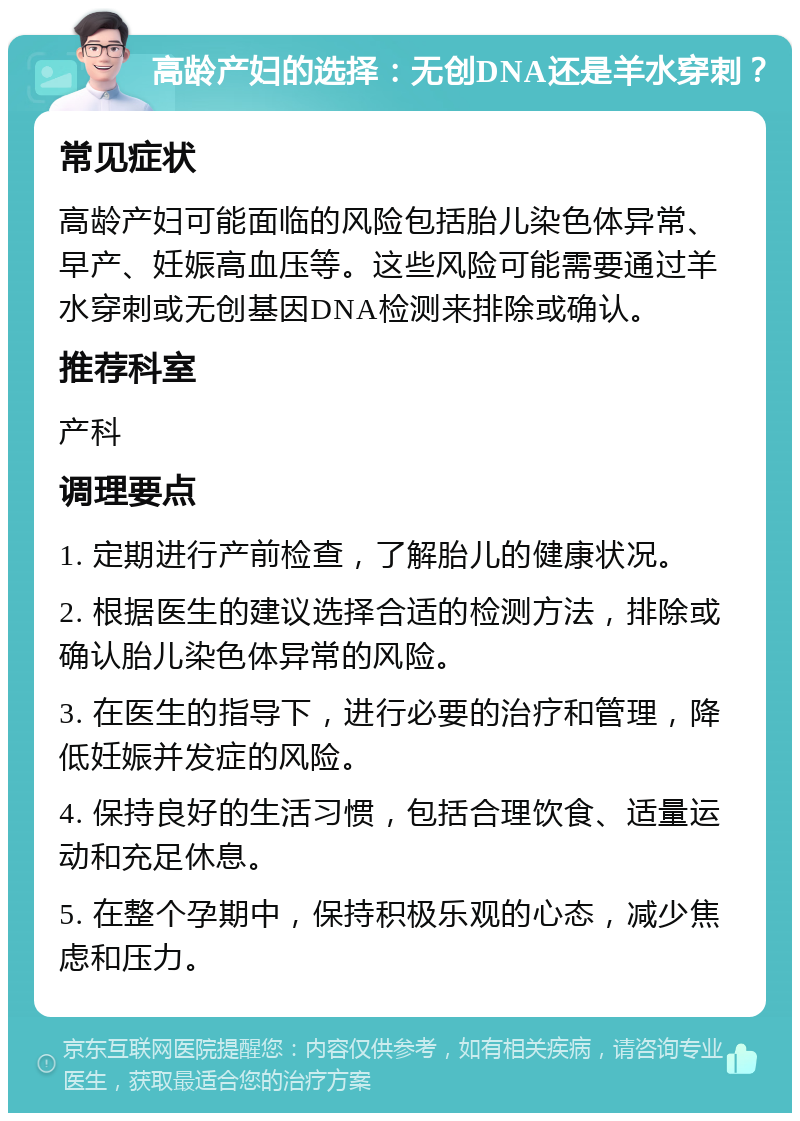 高龄产妇的选择：无创DNA还是羊水穿刺？ 常见症状 高龄产妇可能面临的风险包括胎儿染色体异常、早产、妊娠高血压等。这些风险可能需要通过羊水穿刺或无创基因DNA检测来排除或确认。 推荐科室 产科 调理要点 1. 定期进行产前检查，了解胎儿的健康状况。 2. 根据医生的建议选择合适的检测方法，排除或确认胎儿染色体异常的风险。 3. 在医生的指导下，进行必要的治疗和管理，降低妊娠并发症的风险。 4. 保持良好的生活习惯，包括合理饮食、适量运动和充足休息。 5. 在整个孕期中，保持积极乐观的心态，减少焦虑和压力。