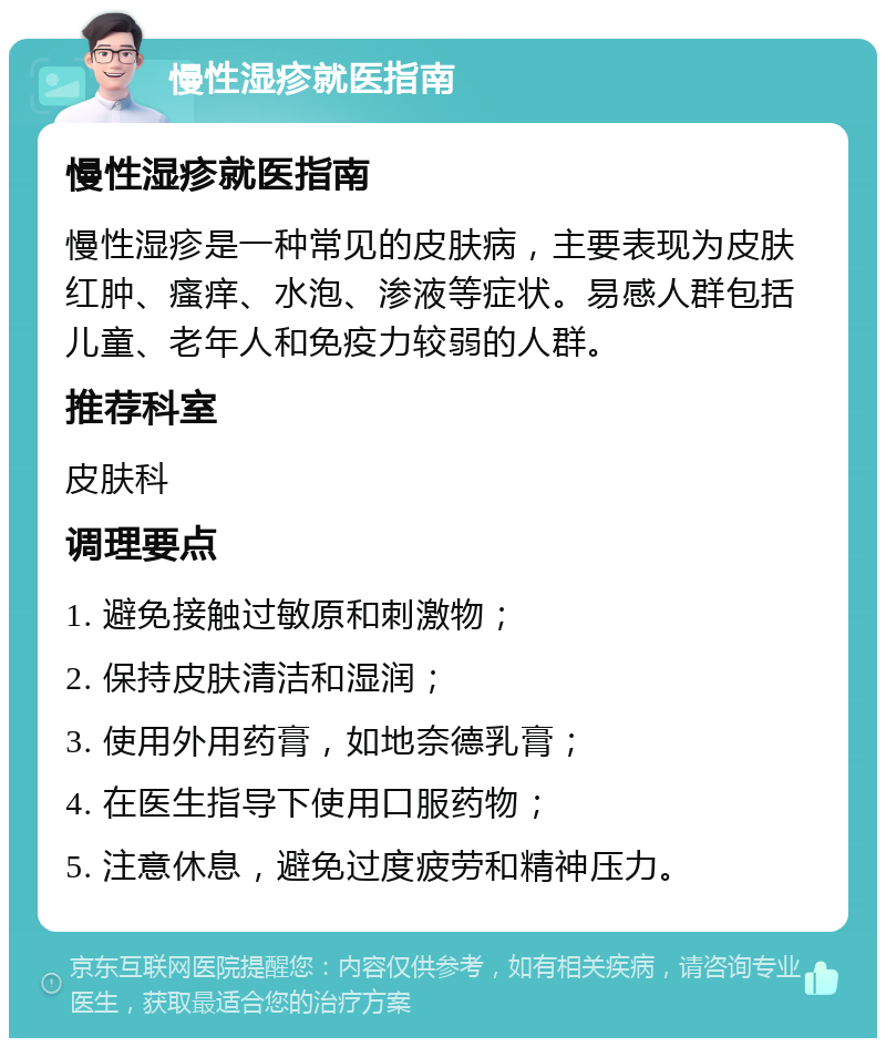 慢性湿疹就医指南 慢性湿疹就医指南 慢性湿疹是一种常见的皮肤病，主要表现为皮肤红肿、瘙痒、水泡、渗液等症状。易感人群包括儿童、老年人和免疫力较弱的人群。 推荐科室 皮肤科 调理要点 1. 避免接触过敏原和刺激物； 2. 保持皮肤清洁和湿润； 3. 使用外用药膏，如地奈德乳膏； 4. 在医生指导下使用口服药物； 5. 注意休息，避免过度疲劳和精神压力。