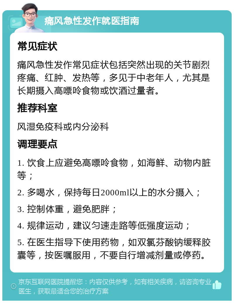 痛风急性发作就医指南 常见症状 痛风急性发作常见症状包括突然出现的关节剧烈疼痛、红肿、发热等，多见于中老年人，尤其是长期摄入高嘌呤食物或饮酒过量者。 推荐科室 风湿免疫科或内分泌科 调理要点 1. 饮食上应避免高嘌呤食物，如海鲜、动物内脏等； 2. 多喝水，保持每日2000ml以上的水分摄入； 3. 控制体重，避免肥胖； 4. 规律运动，建议匀速走路等低强度运动； 5. 在医生指导下使用药物，如双氯芬酸钠缓释胶囊等，按医嘱服用，不要自行增减剂量或停药。