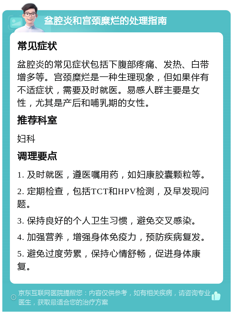 盆腔炎和宫颈糜烂的处理指南 常见症状 盆腔炎的常见症状包括下腹部疼痛、发热、白带增多等。宫颈糜烂是一种生理现象，但如果伴有不适症状，需要及时就医。易感人群主要是女性，尤其是产后和哺乳期的女性。 推荐科室 妇科 调理要点 1. 及时就医，遵医嘱用药，如妇康胶囊颗粒等。 2. 定期检查，包括TCT和HPV检测，及早发现问题。 3. 保持良好的个人卫生习惯，避免交叉感染。 4. 加强营养，增强身体免疫力，预防疾病复发。 5. 避免过度劳累，保持心情舒畅，促进身体康复。