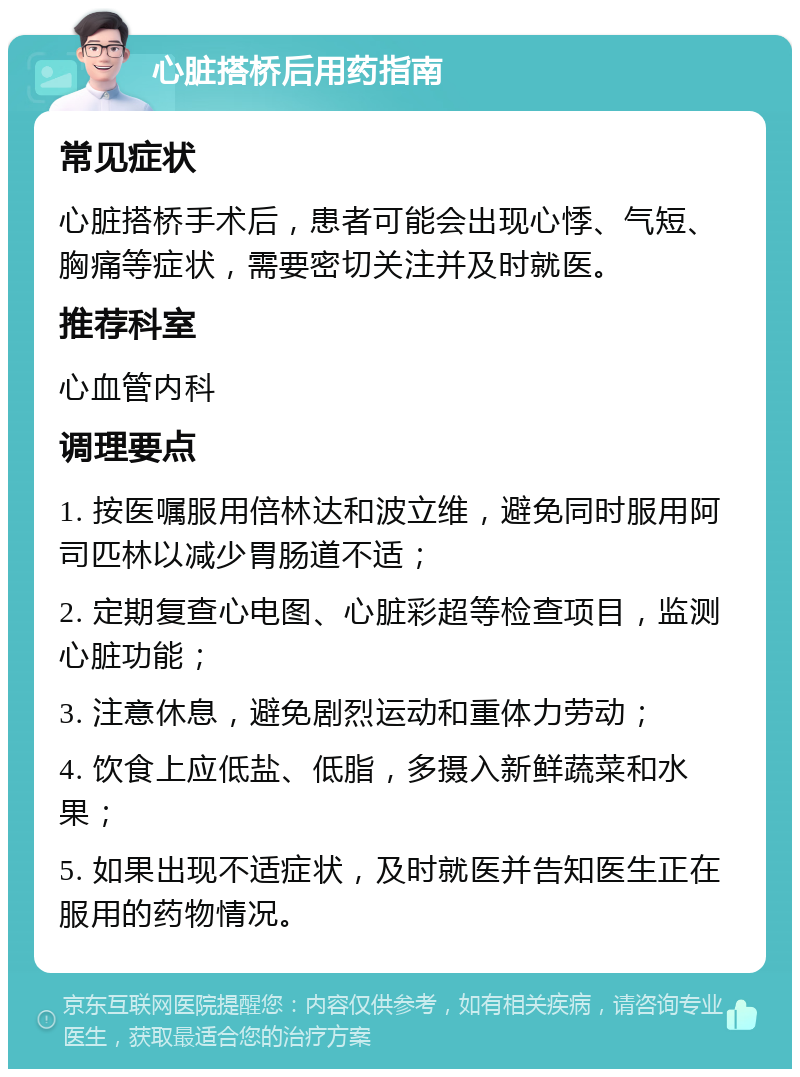 心脏搭桥后用药指南 常见症状 心脏搭桥手术后，患者可能会出现心悸、气短、胸痛等症状，需要密切关注并及时就医。 推荐科室 心血管内科 调理要点 1. 按医嘱服用倍林达和波立维，避免同时服用阿司匹林以减少胃肠道不适； 2. 定期复查心电图、心脏彩超等检查项目，监测心脏功能； 3. 注意休息，避免剧烈运动和重体力劳动； 4. 饮食上应低盐、低脂，多摄入新鲜蔬菜和水果； 5. 如果出现不适症状，及时就医并告知医生正在服用的药物情况。