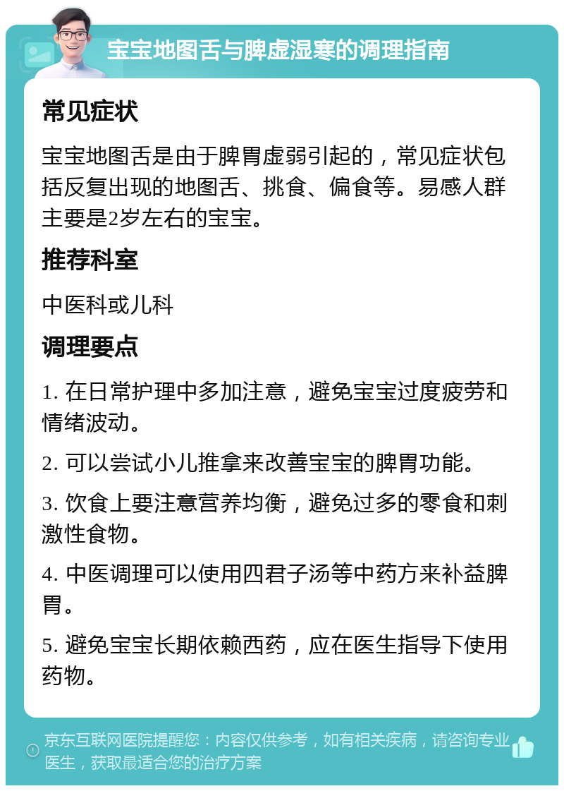 宝宝地图舌与脾虚湿寒的调理指南 常见症状 宝宝地图舌是由于脾胃虚弱引起的，常见症状包括反复出现的地图舌、挑食、偏食等。易感人群主要是2岁左右的宝宝。 推荐科室 中医科或儿科 调理要点 1. 在日常护理中多加注意，避免宝宝过度疲劳和情绪波动。 2. 可以尝试小儿推拿来改善宝宝的脾胃功能。 3. 饮食上要注意营养均衡，避免过多的零食和刺激性食物。 4. 中医调理可以使用四君子汤等中药方来补益脾胃。 5. 避免宝宝长期依赖西药，应在医生指导下使用药物。