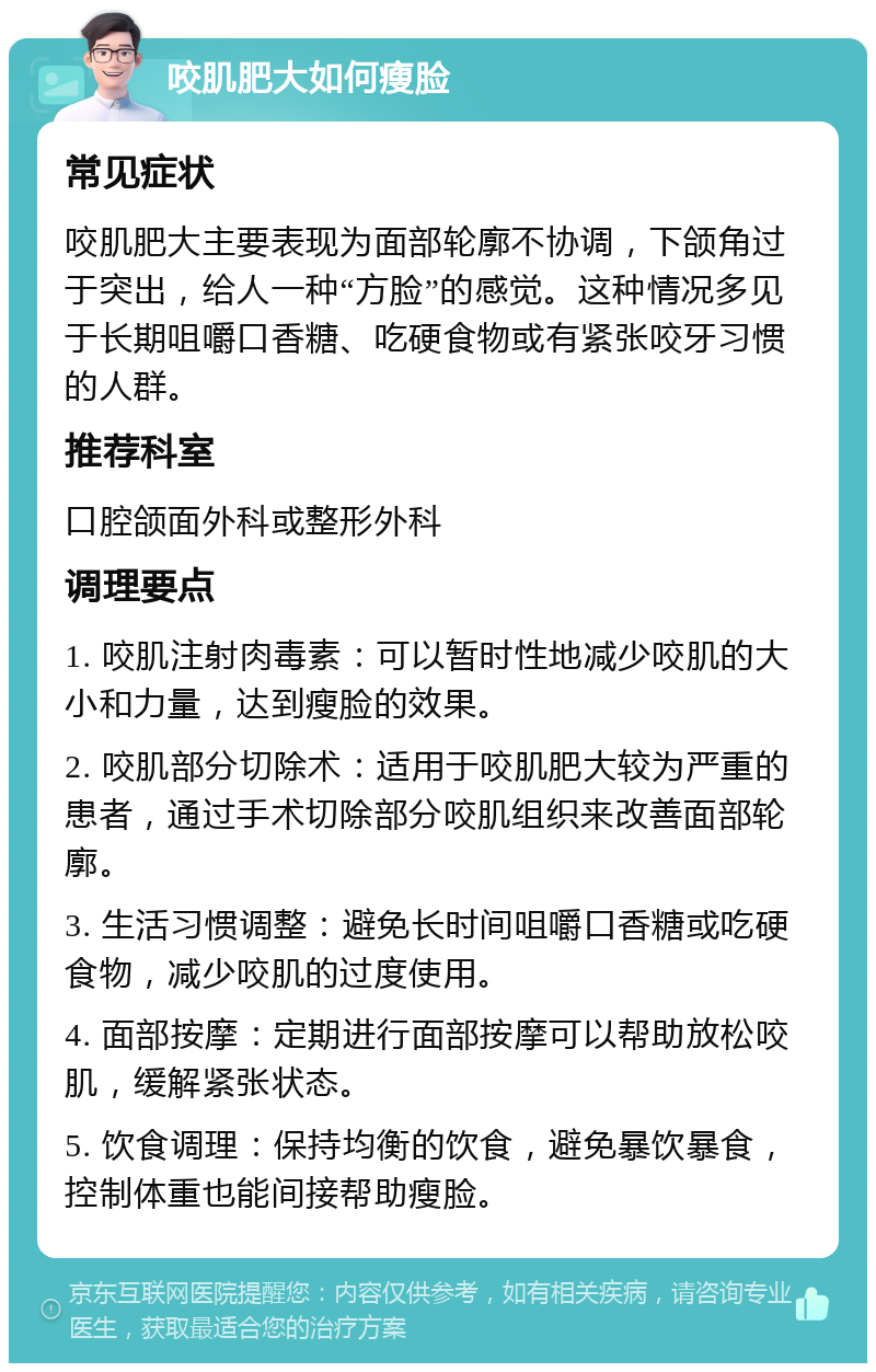 咬肌肥大如何瘦脸 常见症状 咬肌肥大主要表现为面部轮廓不协调，下颌角过于突出，给人一种“方脸”的感觉。这种情况多见于长期咀嚼口香糖、吃硬食物或有紧张咬牙习惯的人群。 推荐科室 口腔颌面外科或整形外科 调理要点 1. 咬肌注射肉毒素：可以暂时性地减少咬肌的大小和力量，达到瘦脸的效果。 2. 咬肌部分切除术：适用于咬肌肥大较为严重的患者，通过手术切除部分咬肌组织来改善面部轮廓。 3. 生活习惯调整：避免长时间咀嚼口香糖或吃硬食物，减少咬肌的过度使用。 4. 面部按摩：定期进行面部按摩可以帮助放松咬肌，缓解紧张状态。 5. 饮食调理：保持均衡的饮食，避免暴饮暴食，控制体重也能间接帮助瘦脸。