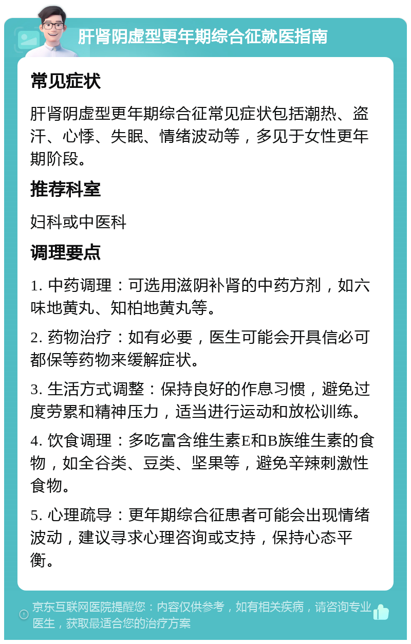 肝肾阴虚型更年期综合征就医指南 常见症状 肝肾阴虚型更年期综合征常见症状包括潮热、盗汗、心悸、失眠、情绪波动等，多见于女性更年期阶段。 推荐科室 妇科或中医科 调理要点 1. 中药调理：可选用滋阴补肾的中药方剂，如六味地黄丸、知柏地黄丸等。 2. 药物治疗：如有必要，医生可能会开具信必可都保等药物来缓解症状。 3. 生活方式调整：保持良好的作息习惯，避免过度劳累和精神压力，适当进行运动和放松训练。 4. 饮食调理：多吃富含维生素E和B族维生素的食物，如全谷类、豆类、坚果等，避免辛辣刺激性食物。 5. 心理疏导：更年期综合征患者可能会出现情绪波动，建议寻求心理咨询或支持，保持心态平衡。