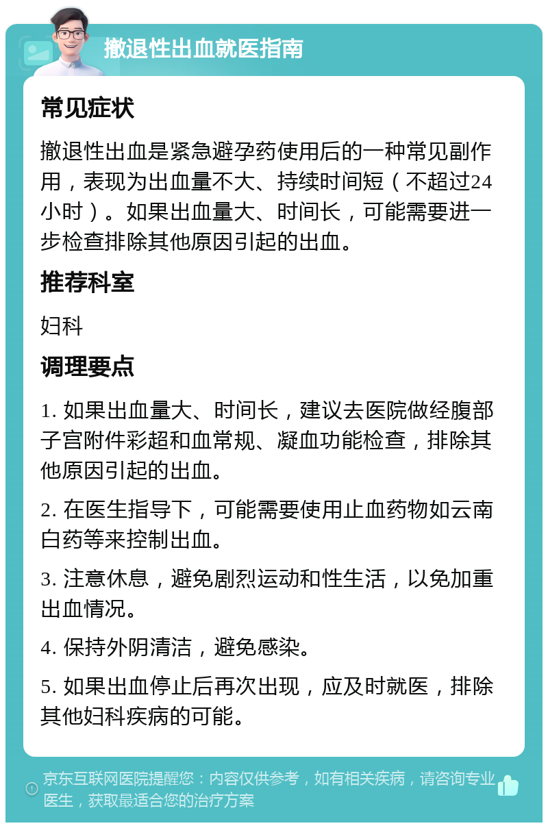 撤退性出血就医指南 常见症状 撤退性出血是紧急避孕药使用后的一种常见副作用，表现为出血量不大、持续时间短（不超过24小时）。如果出血量大、时间长，可能需要进一步检查排除其他原因引起的出血。 推荐科室 妇科 调理要点 1. 如果出血量大、时间长，建议去医院做经腹部子宫附件彩超和血常规、凝血功能检查，排除其他原因引起的出血。 2. 在医生指导下，可能需要使用止血药物如云南白药等来控制出血。 3. 注意休息，避免剧烈运动和性生活，以免加重出血情况。 4. 保持外阴清洁，避免感染。 5. 如果出血停止后再次出现，应及时就医，排除其他妇科疾病的可能。