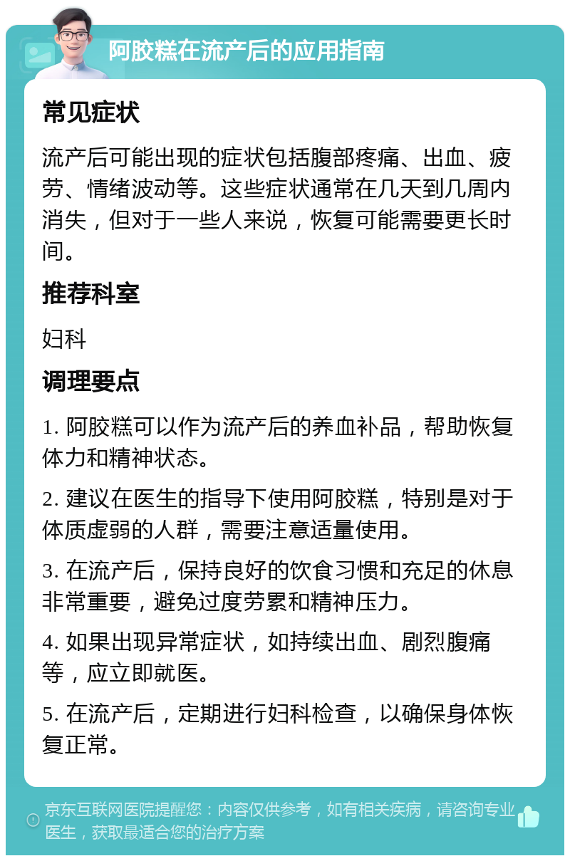 阿胶糕在流产后的应用指南 常见症状 流产后可能出现的症状包括腹部疼痛、出血、疲劳、情绪波动等。这些症状通常在几天到几周内消失，但对于一些人来说，恢复可能需要更长时间。 推荐科室 妇科 调理要点 1. 阿胶糕可以作为流产后的养血补品，帮助恢复体力和精神状态。 2. 建议在医生的指导下使用阿胶糕，特别是对于体质虚弱的人群，需要注意适量使用。 3. 在流产后，保持良好的饮食习惯和充足的休息非常重要，避免过度劳累和精神压力。 4. 如果出现异常症状，如持续出血、剧烈腹痛等，应立即就医。 5. 在流产后，定期进行妇科检查，以确保身体恢复正常。