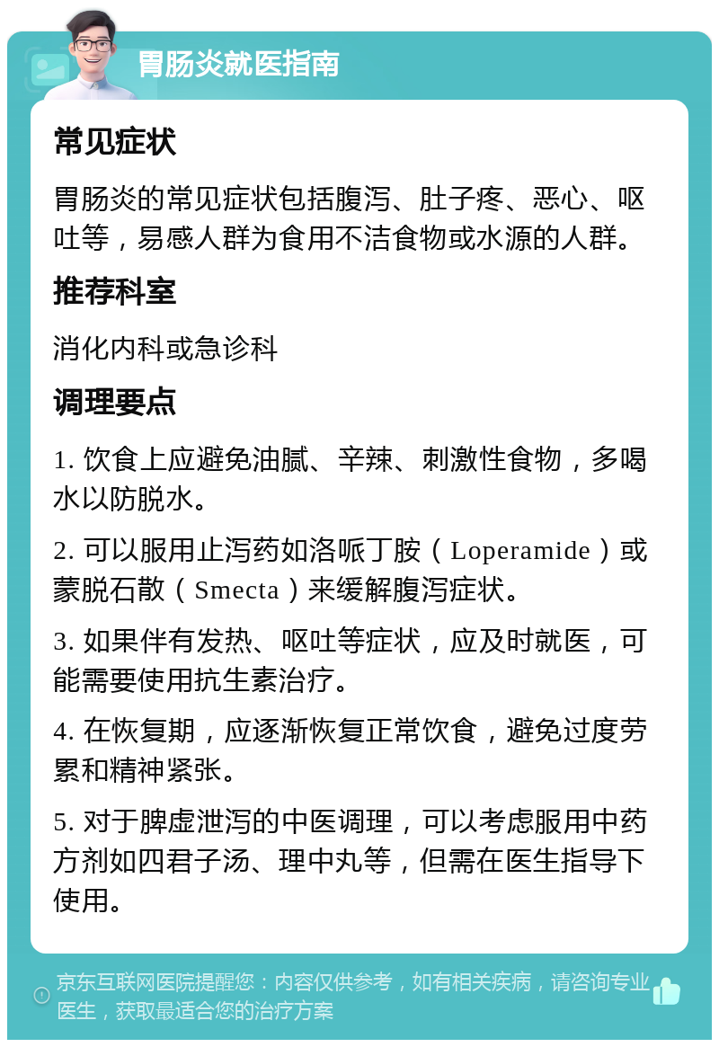 胃肠炎就医指南 常见症状 胃肠炎的常见症状包括腹泻、肚子疼、恶心、呕吐等，易感人群为食用不洁食物或水源的人群。 推荐科室 消化内科或急诊科 调理要点 1. 饮食上应避免油腻、辛辣、刺激性食物，多喝水以防脱水。 2. 可以服用止泻药如洛哌丁胺（Loperamide）或蒙脱石散（Smecta）来缓解腹泻症状。 3. 如果伴有发热、呕吐等症状，应及时就医，可能需要使用抗生素治疗。 4. 在恢复期，应逐渐恢复正常饮食，避免过度劳累和精神紧张。 5. 对于脾虚泄泻的中医调理，可以考虑服用中药方剂如四君子汤、理中丸等，但需在医生指导下使用。