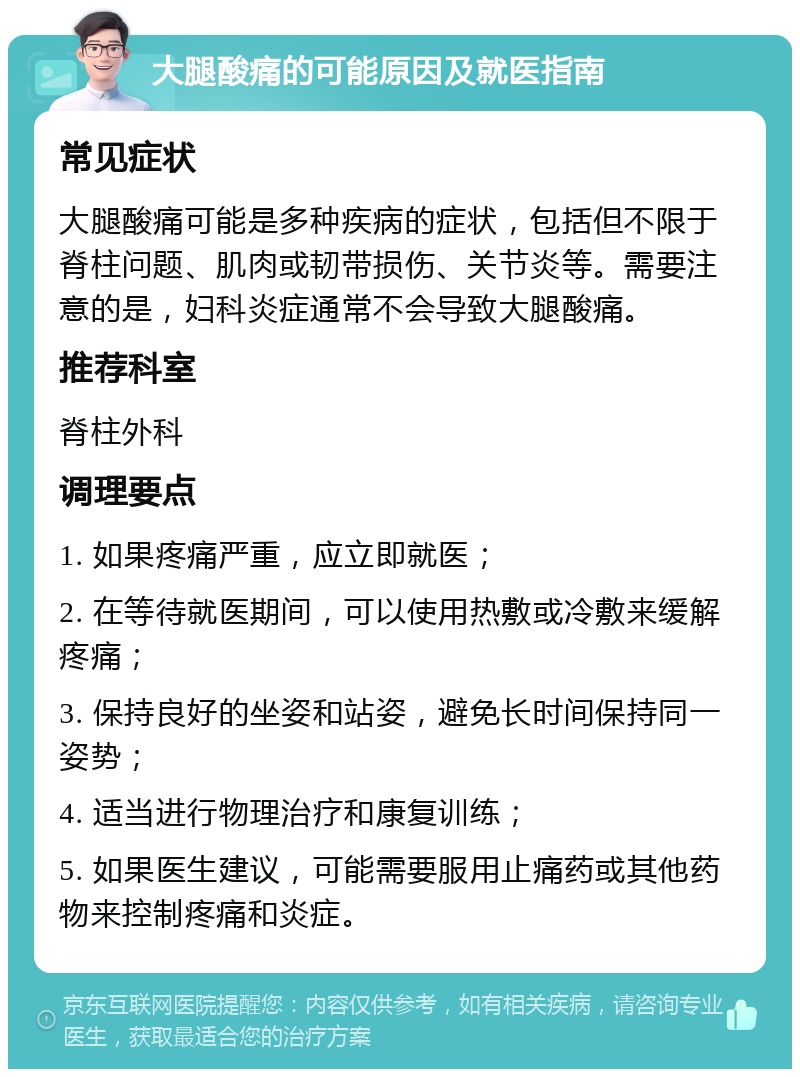 大腿酸痛的可能原因及就医指南 常见症状 大腿酸痛可能是多种疾病的症状，包括但不限于脊柱问题、肌肉或韧带损伤、关节炎等。需要注意的是，妇科炎症通常不会导致大腿酸痛。 推荐科室 脊柱外科 调理要点 1. 如果疼痛严重，应立即就医； 2. 在等待就医期间，可以使用热敷或冷敷来缓解疼痛； 3. 保持良好的坐姿和站姿，避免长时间保持同一姿势； 4. 适当进行物理治疗和康复训练； 5. 如果医生建议，可能需要服用止痛药或其他药物来控制疼痛和炎症。