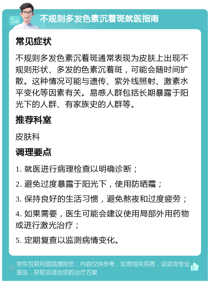 不规则多发色素沉着斑就医指南 常见症状 不规则多发色素沉着斑通常表现为皮肤上出现不规则形状、多发的色素沉着斑，可能会随时间扩散。这种情况可能与遗传、紫外线照射、激素水平变化等因素有关。易感人群包括长期暴露于阳光下的人群、有家族史的人群等。 推荐科室 皮肤科 调理要点 1. 就医进行病理检查以明确诊断； 2. 避免过度暴露于阳光下，使用防晒霜； 3. 保持良好的生活习惯，避免熬夜和过度疲劳； 4. 如果需要，医生可能会建议使用局部外用药物或进行激光治疗； 5. 定期复查以监测病情变化。