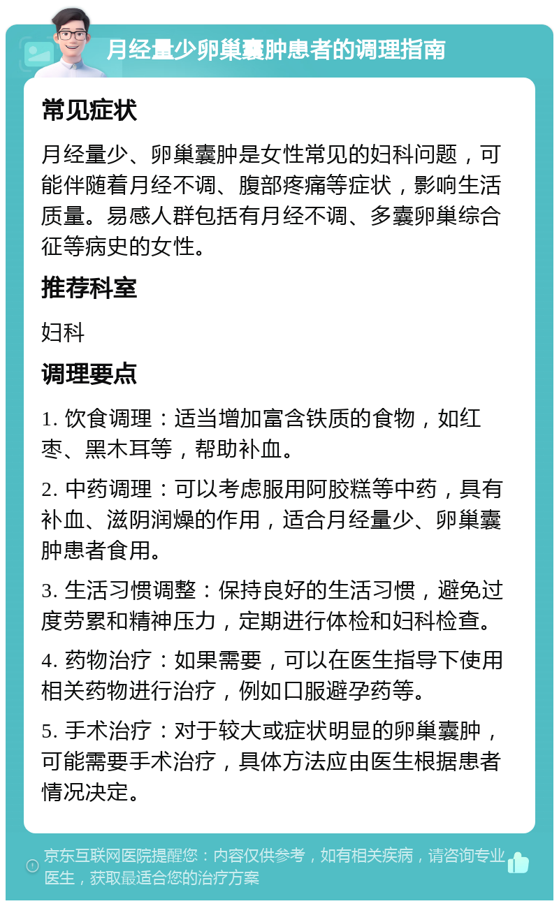 月经量少卵巢囊肿患者的调理指南 常见症状 月经量少、卵巢囊肿是女性常见的妇科问题，可能伴随着月经不调、腹部疼痛等症状，影响生活质量。易感人群包括有月经不调、多囊卵巢综合征等病史的女性。 推荐科室 妇科 调理要点 1. 饮食调理：适当增加富含铁质的食物，如红枣、黑木耳等，帮助补血。 2. 中药调理：可以考虑服用阿胶糕等中药，具有补血、滋阴润燥的作用，适合月经量少、卵巢囊肿患者食用。 3. 生活习惯调整：保持良好的生活习惯，避免过度劳累和精神压力，定期进行体检和妇科检查。 4. 药物治疗：如果需要，可以在医生指导下使用相关药物进行治疗，例如口服避孕药等。 5. 手术治疗：对于较大或症状明显的卵巢囊肿，可能需要手术治疗，具体方法应由医生根据患者情况决定。