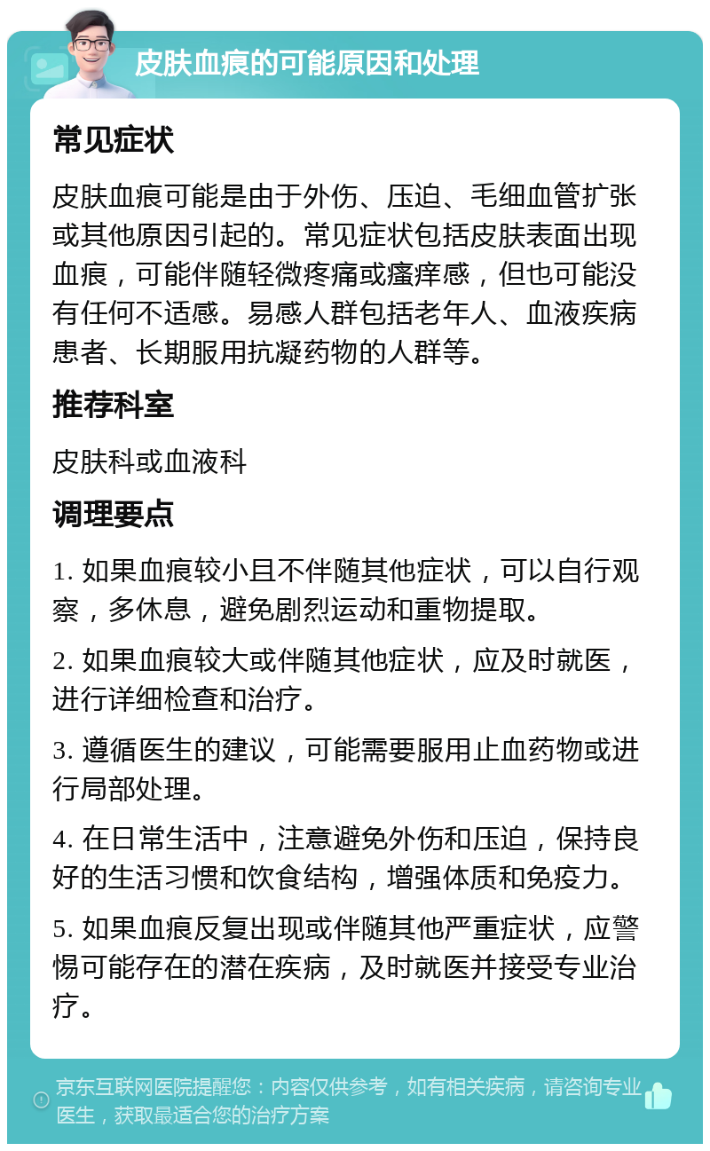 皮肤血痕的可能原因和处理 常见症状 皮肤血痕可能是由于外伤、压迫、毛细血管扩张或其他原因引起的。常见症状包括皮肤表面出现血痕，可能伴随轻微疼痛或瘙痒感，但也可能没有任何不适感。易感人群包括老年人、血液疾病患者、长期服用抗凝药物的人群等。 推荐科室 皮肤科或血液科 调理要点 1. 如果血痕较小且不伴随其他症状，可以自行观察，多休息，避免剧烈运动和重物提取。 2. 如果血痕较大或伴随其他症状，应及时就医，进行详细检查和治疗。 3. 遵循医生的建议，可能需要服用止血药物或进行局部处理。 4. 在日常生活中，注意避免外伤和压迫，保持良好的生活习惯和饮食结构，增强体质和免疫力。 5. 如果血痕反复出现或伴随其他严重症状，应警惕可能存在的潜在疾病，及时就医并接受专业治疗。