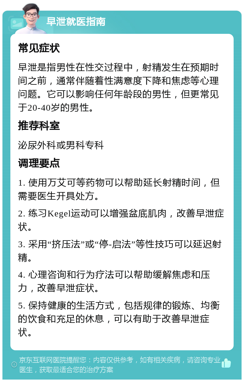 早泄就医指南 常见症状 早泄是指男性在性交过程中，射精发生在预期时间之前，通常伴随着性满意度下降和焦虑等心理问题。它可以影响任何年龄段的男性，但更常见于20-40岁的男性。 推荐科室 泌尿外科或男科专科 调理要点 1. 使用万艾可等药物可以帮助延长射精时间，但需要医生开具处方。 2. 练习Kegel运动可以增强盆底肌肉，改善早泄症状。 3. 采用“挤压法”或“停-启法”等性技巧可以延迟射精。 4. 心理咨询和行为疗法可以帮助缓解焦虑和压力，改善早泄症状。 5. 保持健康的生活方式，包括规律的锻炼、均衡的饮食和充足的休息，可以有助于改善早泄症状。