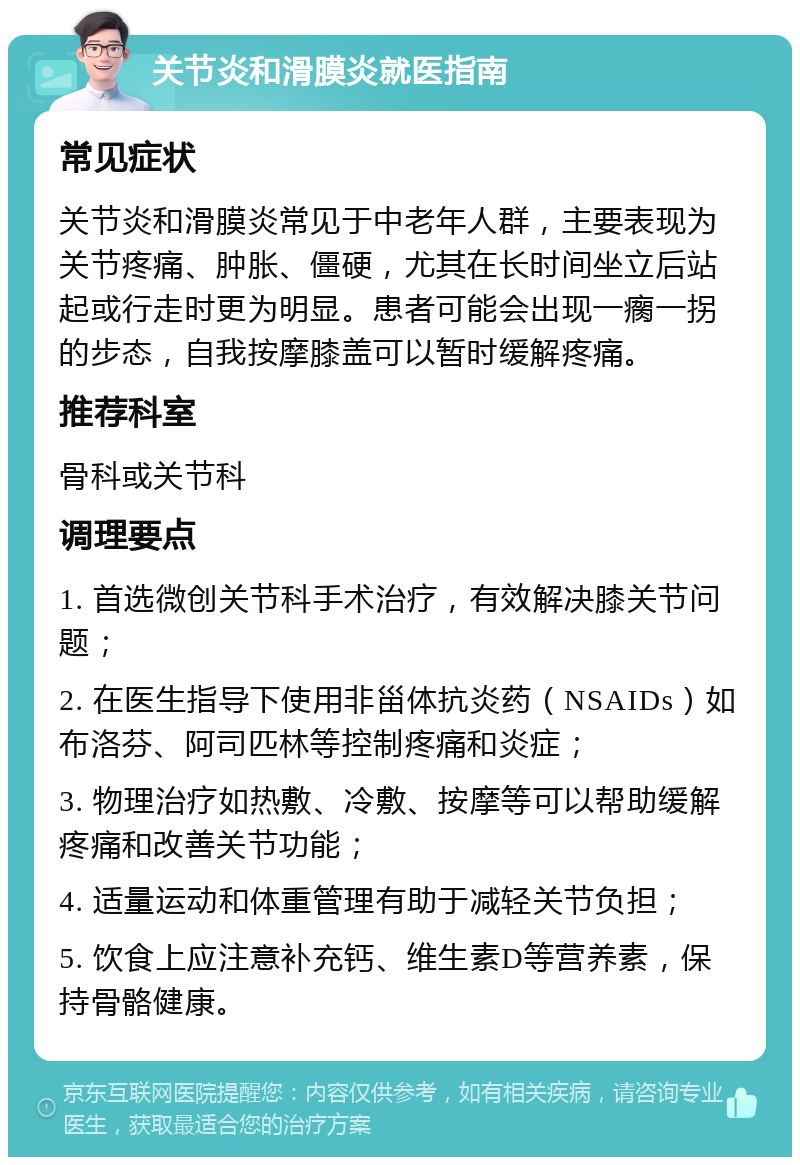 关节炎和滑膜炎就医指南 常见症状 关节炎和滑膜炎常见于中老年人群，主要表现为关节疼痛、肿胀、僵硬，尤其在长时间坐立后站起或行走时更为明显。患者可能会出现一瘸一拐的步态，自我按摩膝盖可以暂时缓解疼痛。 推荐科室 骨科或关节科 调理要点 1. 首选微创关节科手术治疗，有效解决膝关节问题； 2. 在医生指导下使用非甾体抗炎药（NSAIDs）如布洛芬、阿司匹林等控制疼痛和炎症； 3. 物理治疗如热敷、冷敷、按摩等可以帮助缓解疼痛和改善关节功能； 4. 适量运动和体重管理有助于减轻关节负担； 5. 饮食上应注意补充钙、维生素D等营养素，保持骨骼健康。