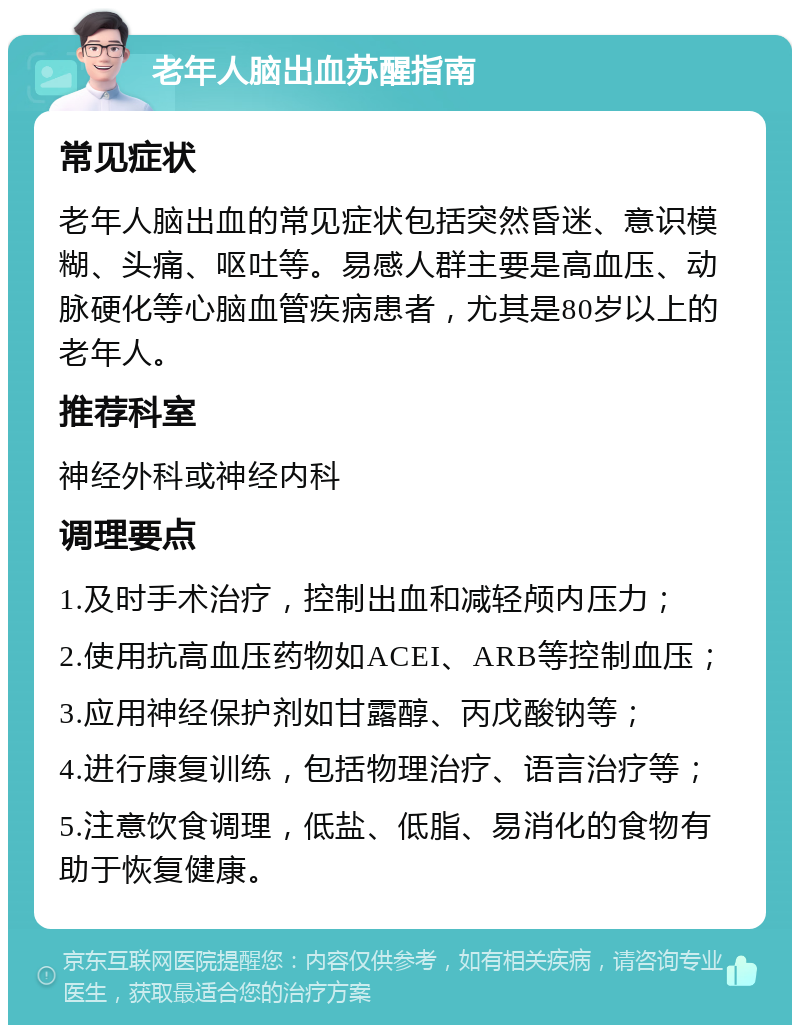 老年人脑出血苏醒指南 常见症状 老年人脑出血的常见症状包括突然昏迷、意识模糊、头痛、呕吐等。易感人群主要是高血压、动脉硬化等心脑血管疾病患者，尤其是80岁以上的老年人。 推荐科室 神经外科或神经内科 调理要点 1.及时手术治疗，控制出血和减轻颅内压力； 2.使用抗高血压药物如ACEI、ARB等控制血压； 3.应用神经保护剂如甘露醇、丙戊酸钠等； 4.进行康复训练，包括物理治疗、语言治疗等； 5.注意饮食调理，低盐、低脂、易消化的食物有助于恢复健康。