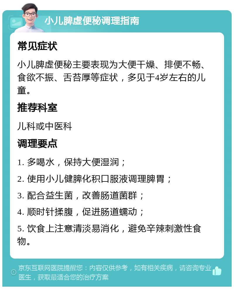 小儿脾虚便秘调理指南 常见症状 小儿脾虚便秘主要表现为大便干燥、排便不畅、食欲不振、舌苔厚等症状，多见于4岁左右的儿童。 推荐科室 儿科或中医科 调理要点 1. 多喝水，保持大便湿润； 2. 使用小儿健脾化积口服液调理脾胃； 3. 配合益生菌，改善肠道菌群； 4. 顺时针揉腹，促进肠道蠕动； 5. 饮食上注意清淡易消化，避免辛辣刺激性食物。