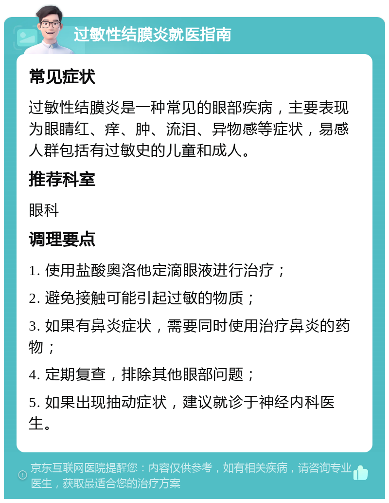 过敏性结膜炎就医指南 常见症状 过敏性结膜炎是一种常见的眼部疾病，主要表现为眼睛红、痒、肿、流泪、异物感等症状，易感人群包括有过敏史的儿童和成人。 推荐科室 眼科 调理要点 1. 使用盐酸奥洛他定滴眼液进行治疗； 2. 避免接触可能引起过敏的物质； 3. 如果有鼻炎症状，需要同时使用治疗鼻炎的药物； 4. 定期复查，排除其他眼部问题； 5. 如果出现抽动症状，建议就诊于神经内科医生。