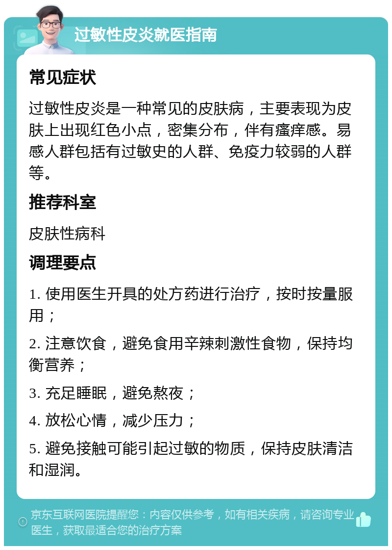 过敏性皮炎就医指南 常见症状 过敏性皮炎是一种常见的皮肤病，主要表现为皮肤上出现红色小点，密集分布，伴有瘙痒感。易感人群包括有过敏史的人群、免疫力较弱的人群等。 推荐科室 皮肤性病科 调理要点 1. 使用医生开具的处方药进行治疗，按时按量服用； 2. 注意饮食，避免食用辛辣刺激性食物，保持均衡营养； 3. 充足睡眠，避免熬夜； 4. 放松心情，减少压力； 5. 避免接触可能引起过敏的物质，保持皮肤清洁和湿润。