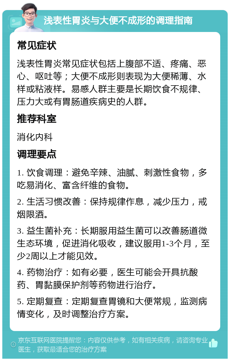 浅表性胃炎与大便不成形的调理指南 常见症状 浅表性胃炎常见症状包括上腹部不适、疼痛、恶心、呕吐等；大便不成形则表现为大便稀薄、水样或粘液样。易感人群主要是长期饮食不规律、压力大或有胃肠道疾病史的人群。 推荐科室 消化内科 调理要点 1. 饮食调理：避免辛辣、油腻、刺激性食物，多吃易消化、富含纤维的食物。 2. 生活习惯改善：保持规律作息，减少压力，戒烟限酒。 3. 益生菌补充：长期服用益生菌可以改善肠道微生态环境，促进消化吸收，建议服用1-3个月，至少2周以上才能见效。 4. 药物治疗：如有必要，医生可能会开具抗酸药、胃黏膜保护剂等药物进行治疗。 5. 定期复查：定期复查胃镜和大便常规，监测病情变化，及时调整治疗方案。