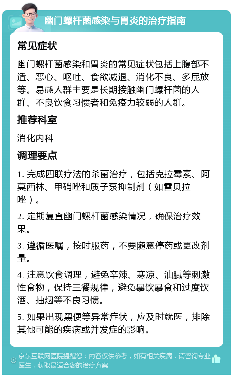 幽门螺杆菌感染与胃炎的治疗指南 常见症状 幽门螺杆菌感染和胃炎的常见症状包括上腹部不适、恶心、呕吐、食欲减退、消化不良、多屁放等。易感人群主要是长期接触幽门螺杆菌的人群、不良饮食习惯者和免疫力较弱的人群。 推荐科室 消化内科 调理要点 1. 完成四联疗法的杀菌治疗，包括克拉霉素、阿莫西林、甲硝唑和质子泵抑制剂（如雷贝拉唑）。 2. 定期复查幽门螺杆菌感染情况，确保治疗效果。 3. 遵循医嘱，按时服药，不要随意停药或更改剂量。 4. 注意饮食调理，避免辛辣、寒凉、油腻等刺激性食物，保持三餐规律，避免暴饮暴食和过度饮酒、抽烟等不良习惯。 5. 如果出现黑便等异常症状，应及时就医，排除其他可能的疾病或并发症的影响。