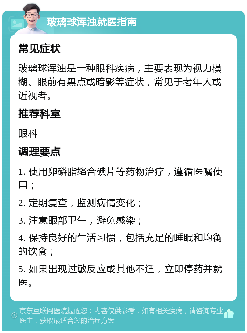 玻璃球浑浊就医指南 常见症状 玻璃球浑浊是一种眼科疾病，主要表现为视力模糊、眼前有黑点或暗影等症状，常见于老年人或近视者。 推荐科室 眼科 调理要点 1. 使用卵磷脂络合碘片等药物治疗，遵循医嘱使用； 2. 定期复查，监测病情变化； 3. 注意眼部卫生，避免感染； 4. 保持良好的生活习惯，包括充足的睡眠和均衡的饮食； 5. 如果出现过敏反应或其他不适，立即停药并就医。