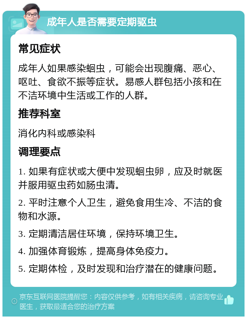 成年人是否需要定期驱虫 常见症状 成年人如果感染蛔虫，可能会出现腹痛、恶心、呕吐、食欲不振等症状。易感人群包括小孩和在不洁环境中生活或工作的人群。 推荐科室 消化内科或感染科 调理要点 1. 如果有症状或大便中发现蛔虫卵，应及时就医并服用驱虫药如肠虫清。 2. 平时注意个人卫生，避免食用生冷、不洁的食物和水源。 3. 定期清洁居住环境，保持环境卫生。 4. 加强体育锻炼，提高身体免疫力。 5. 定期体检，及时发现和治疗潜在的健康问题。