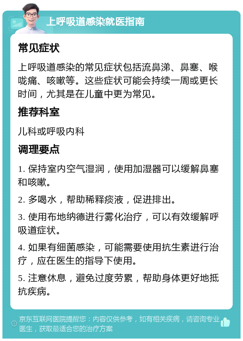 上呼吸道感染就医指南 常见症状 上呼吸道感染的常见症状包括流鼻涕、鼻塞、喉咙痛、咳嗽等。这些症状可能会持续一周或更长时间，尤其是在儿童中更为常见。 推荐科室 儿科或呼吸内科 调理要点 1. 保持室内空气湿润，使用加湿器可以缓解鼻塞和咳嗽。 2. 多喝水，帮助稀释痰液，促进排出。 3. 使用布地纳德进行雾化治疗，可以有效缓解呼吸道症状。 4. 如果有细菌感染，可能需要使用抗生素进行治疗，应在医生的指导下使用。 5. 注意休息，避免过度劳累，帮助身体更好地抵抗疾病。