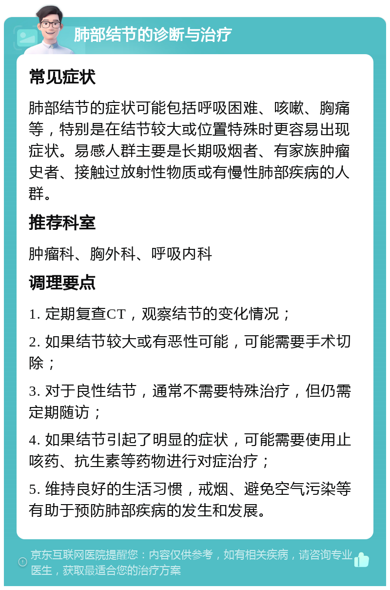 肺部结节的诊断与治疗 常见症状 肺部结节的症状可能包括呼吸困难、咳嗽、胸痛等，特别是在结节较大或位置特殊时更容易出现症状。易感人群主要是长期吸烟者、有家族肿瘤史者、接触过放射性物质或有慢性肺部疾病的人群。 推荐科室 肿瘤科、胸外科、呼吸内科 调理要点 1. 定期复查CT，观察结节的变化情况； 2. 如果结节较大或有恶性可能，可能需要手术切除； 3. 对于良性结节，通常不需要特殊治疗，但仍需定期随访； 4. 如果结节引起了明显的症状，可能需要使用止咳药、抗生素等药物进行对症治疗； 5. 维持良好的生活习惯，戒烟、避免空气污染等有助于预防肺部疾病的发生和发展。