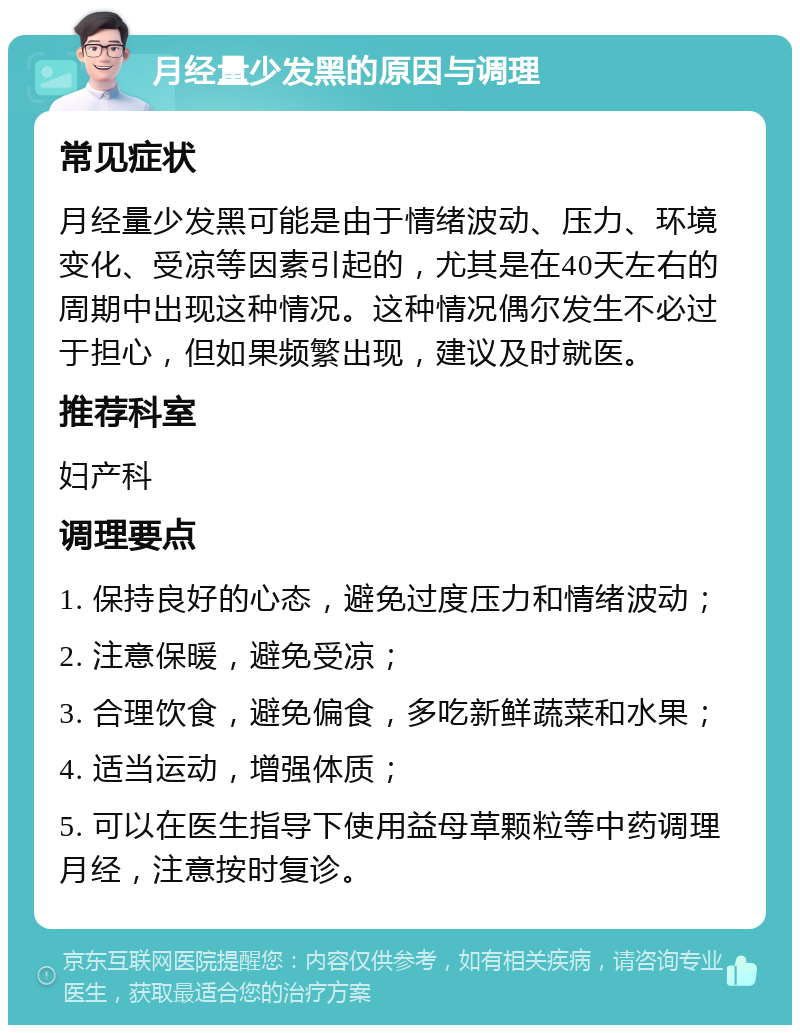 月经量少发黑的原因与调理 常见症状 月经量少发黑可能是由于情绪波动、压力、环境变化、受凉等因素引起的，尤其是在40天左右的周期中出现这种情况。这种情况偶尔发生不必过于担心，但如果频繁出现，建议及时就医。 推荐科室 妇产科 调理要点 1. 保持良好的心态，避免过度压力和情绪波动； 2. 注意保暖，避免受凉； 3. 合理饮食，避免偏食，多吃新鲜蔬菜和水果； 4. 适当运动，增强体质； 5. 可以在医生指导下使用益母草颗粒等中药调理月经，注意按时复诊。