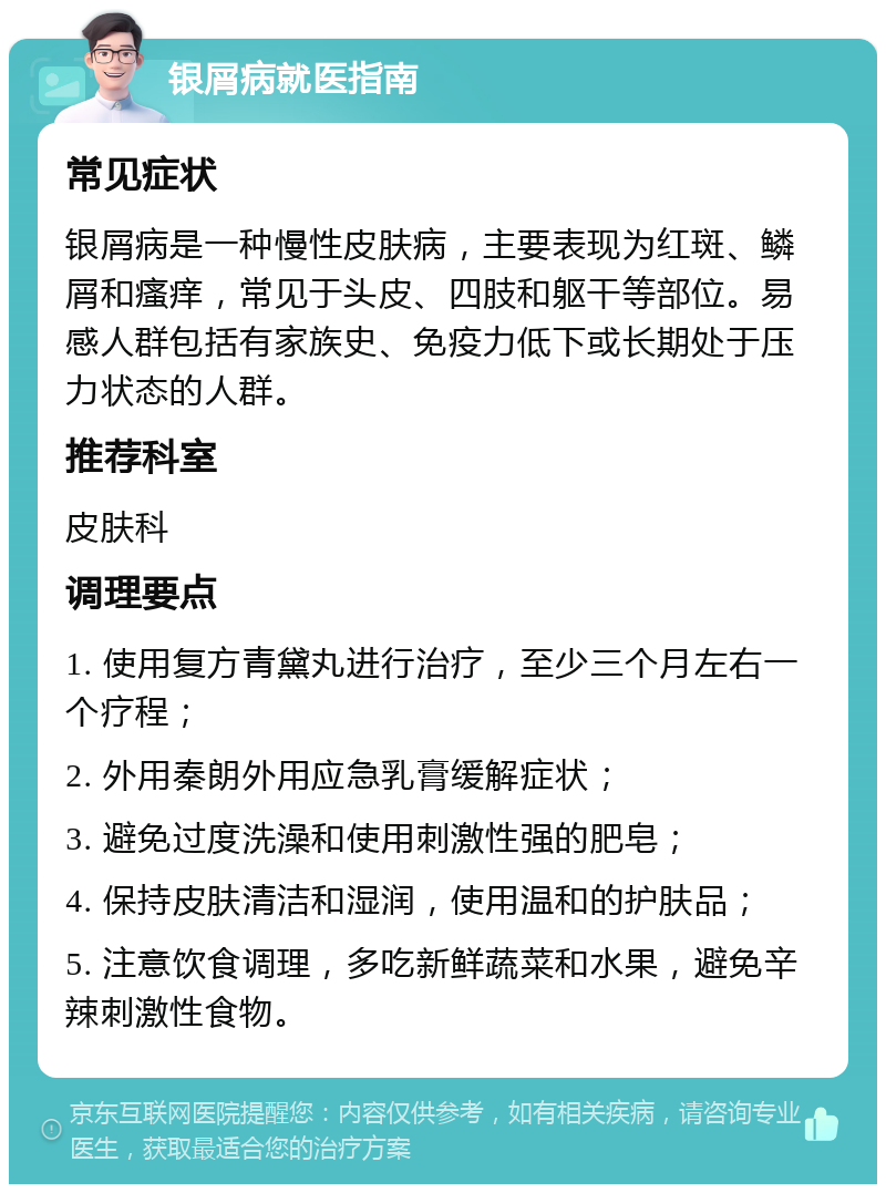 银屑病就医指南 常见症状 银屑病是一种慢性皮肤病，主要表现为红斑、鳞屑和瘙痒，常见于头皮、四肢和躯干等部位。易感人群包括有家族史、免疫力低下或长期处于压力状态的人群。 推荐科室 皮肤科 调理要点 1. 使用复方青黛丸进行治疗，至少三个月左右一个疗程； 2. 外用秦朗外用应急乳膏缓解症状； 3. 避免过度洗澡和使用刺激性强的肥皂； 4. 保持皮肤清洁和湿润，使用温和的护肤品； 5. 注意饮食调理，多吃新鲜蔬菜和水果，避免辛辣刺激性食物。