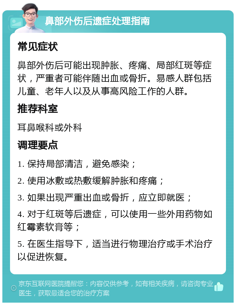 鼻部外伤后遗症处理指南 常见症状 鼻部外伤后可能出现肿胀、疼痛、局部红斑等症状，严重者可能伴随出血或骨折。易感人群包括儿童、老年人以及从事高风险工作的人群。 推荐科室 耳鼻喉科或外科 调理要点 1. 保持局部清洁，避免感染； 2. 使用冰敷或热敷缓解肿胀和疼痛； 3. 如果出现严重出血或骨折，应立即就医； 4. 对于红斑等后遗症，可以使用一些外用药物如红霉素软膏等； 5. 在医生指导下，适当进行物理治疗或手术治疗以促进恢复。