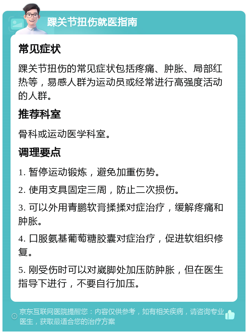 踝关节扭伤就医指南 常见症状 踝关节扭伤的常见症状包括疼痛、肿胀、局部红热等，易感人群为运动员或经常进行高强度活动的人群。 推荐科室 骨科或运动医学科室。 调理要点 1. 暂停运动锻炼，避免加重伤势。 2. 使用支具固定三周，防止二次损伤。 3. 可以外用青鹏软膏揉揉对症治疗，缓解疼痛和肿胀。 4. 口服氨基葡萄糖胶囊对症治疗，促进软组织修复。 5. 刚受伤时可以对崴脚处加压防肿胀，但在医生指导下进行，不要自行加压。