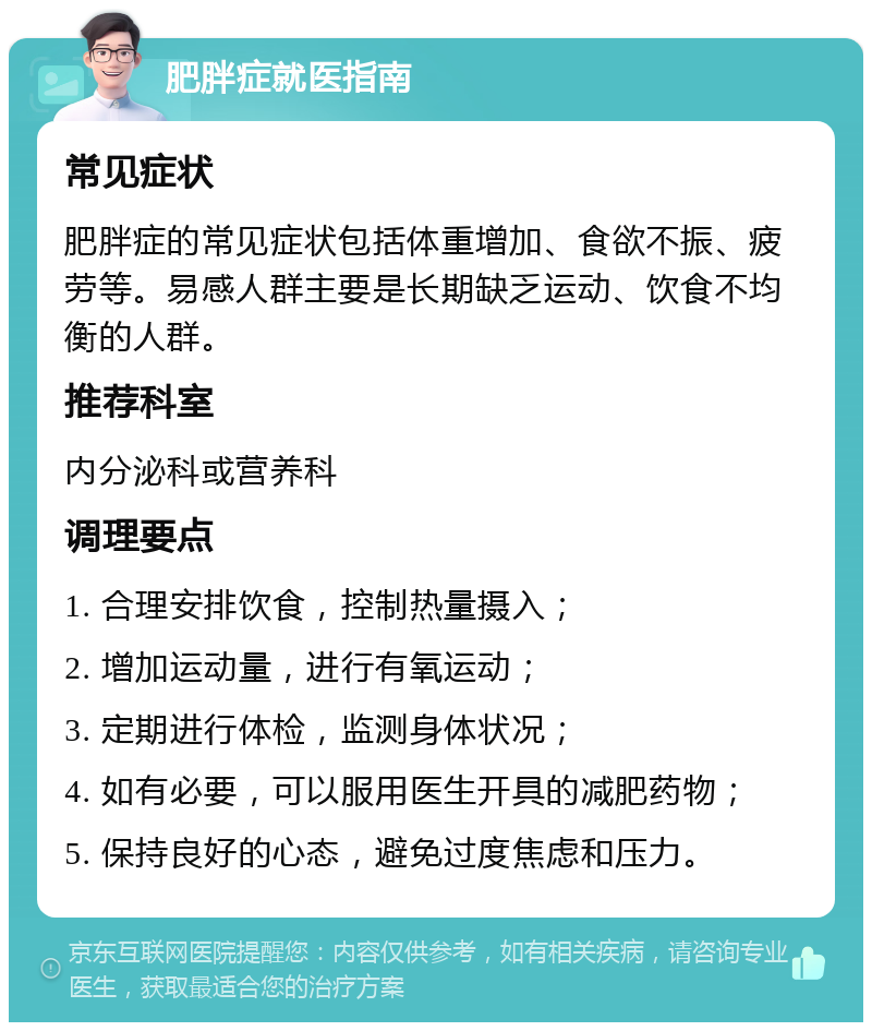 肥胖症就医指南 常见症状 肥胖症的常见症状包括体重增加、食欲不振、疲劳等。易感人群主要是长期缺乏运动、饮食不均衡的人群。 推荐科室 内分泌科或营养科 调理要点 1. 合理安排饮食，控制热量摄入； 2. 增加运动量，进行有氧运动； 3. 定期进行体检，监测身体状况； 4. 如有必要，可以服用医生开具的减肥药物； 5. 保持良好的心态，避免过度焦虑和压力。