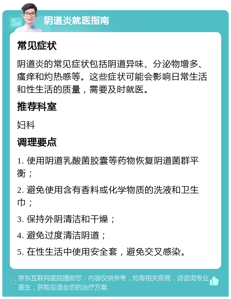 阴道炎就医指南 常见症状 阴道炎的常见症状包括阴道异味、分泌物增多、瘙痒和灼热感等。这些症状可能会影响日常生活和性生活的质量，需要及时就医。 推荐科室 妇科 调理要点 1. 使用阴道乳酸菌胶囊等药物恢复阴道菌群平衡； 2. 避免使用含有香料或化学物质的洗液和卫生巾； 3. 保持外阴清洁和干燥； 4. 避免过度清洁阴道； 5. 在性生活中使用安全套，避免交叉感染。